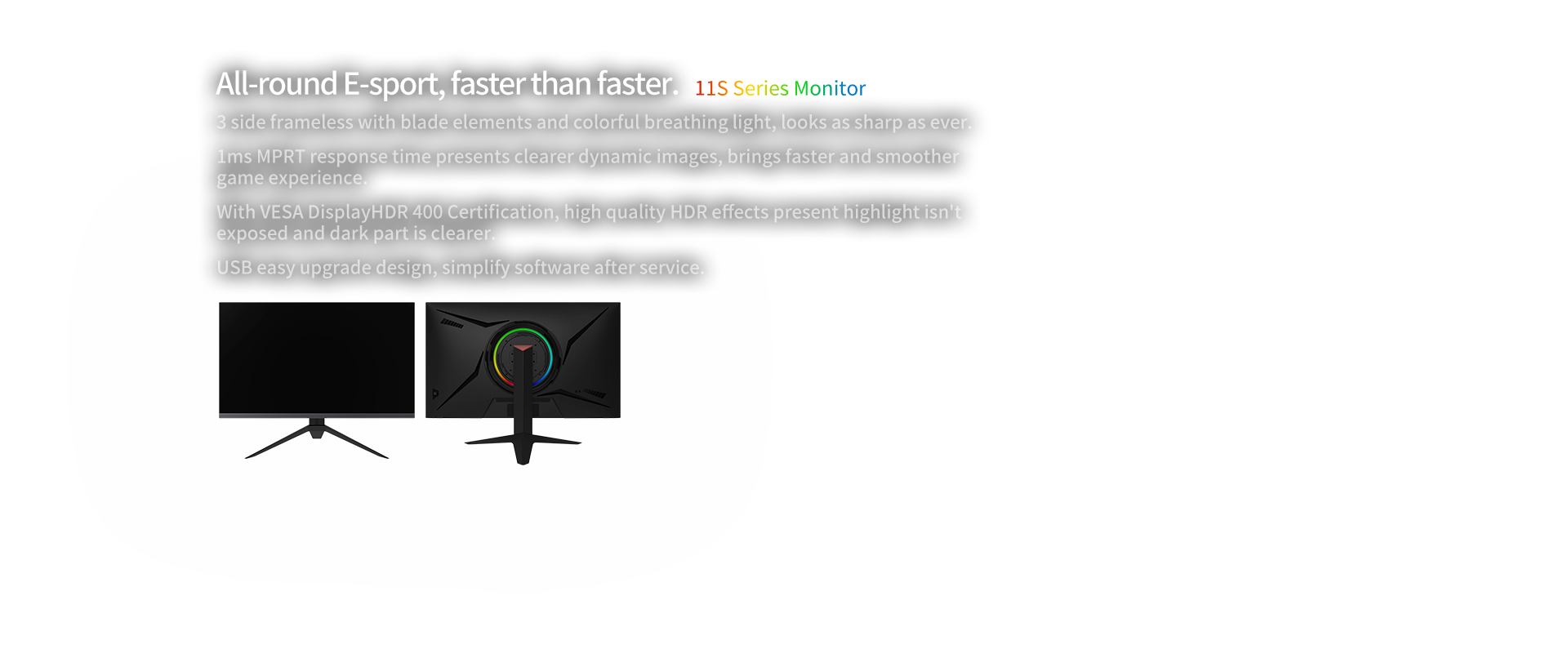 11S Series Monitor,All-round E-sport, faster than faster.3 side frameless with blade elements and colorful breathing light, looks as sharp as ever.1ms MPRT response time presents clearer dynamic images, brings faster and smoother game experience.With VESA DisplayHDR 400 Certification, high quality HDR effects present highlight isn't  exposed and dark part is clearer.USB easy upgrade design, simplify software after service.